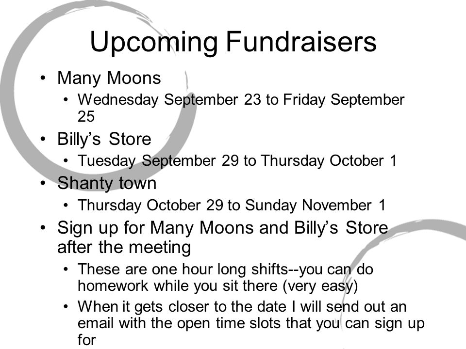 Upcoming Fundraisers Many Moons Wednesday September 23 to Friday September 25 Billy’s Store Tuesday September 29 to Thursday October 1 Shanty town Thursday October 29 to Sunday November 1 Sign up for Many Moons and Billy’s Store after the meeting These are one hour long shifts--you can do homework while you sit there (very easy) When it gets closer to the date I will send out an  with the open time slots that you can sign up for