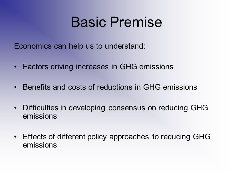Basic Premise Economics can help us to understand: Factors driving increases in GHG emissions Benefits and costs of reductions in GHG emissions Difficulties in developing consensus on reducing GHG emissions Effects of different policy approaches to reducing GHG emissions