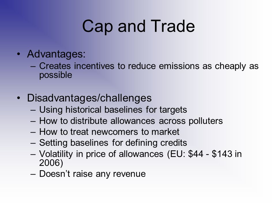 Cap and Trade Advantages: –Creates incentives to reduce emissions as cheaply as possible Disadvantages/challenges –Using historical baselines for targets –How to distribute allowances across polluters –How to treat newcomers to market –Setting baselines for defining credits –Volatility in price of allowances (EU: $44 - $143 in 2006) –Doesn’t raise any revenue