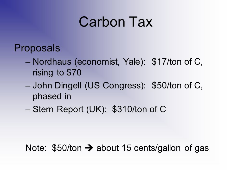 Carbon Tax Proposals –Nordhaus (economist, Yale): $17/ton of C, rising to $70 –John Dingell (US Congress): $50/ton of C, phased in –Stern Report (UK): $310/ton of C Note: $50/ton  about 15 cents/gallon of gas