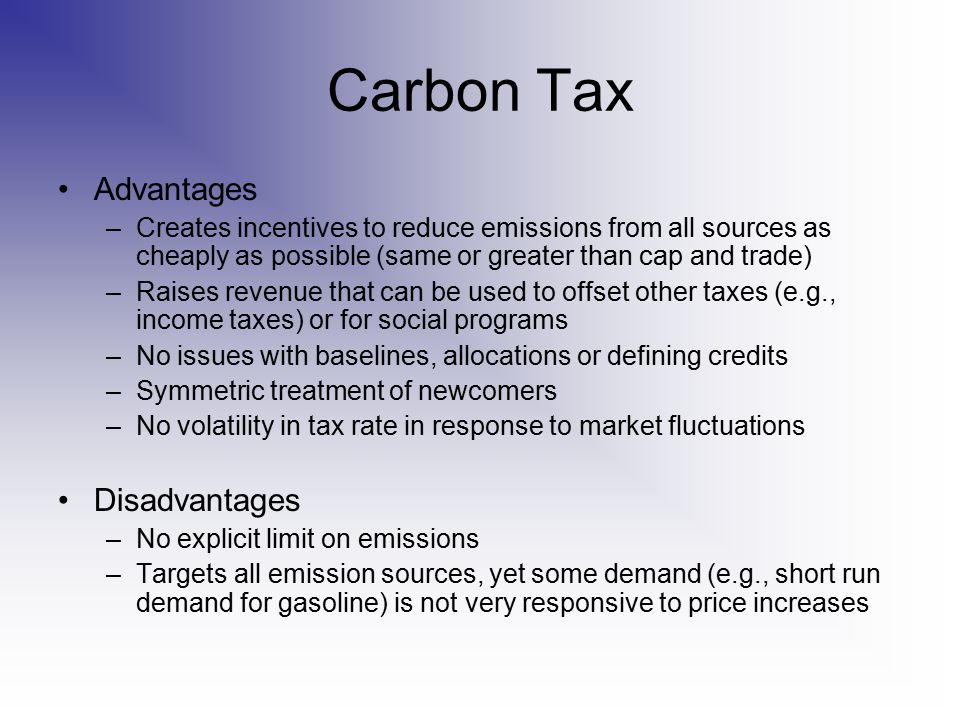 Carbon Tax Advantages –Creates incentives to reduce emissions from all sources as cheaply as possible (same or greater than cap and trade) –Raises revenue that can be used to offset other taxes (e.g., income taxes) or for social programs –No issues with baselines, allocations or defining credits –Symmetric treatment of newcomers –No volatility in tax rate in response to market fluctuations Disadvantages –No explicit limit on emissions –Targets all emission sources, yet some demand (e.g., short run demand for gasoline) is not very responsive to price increases