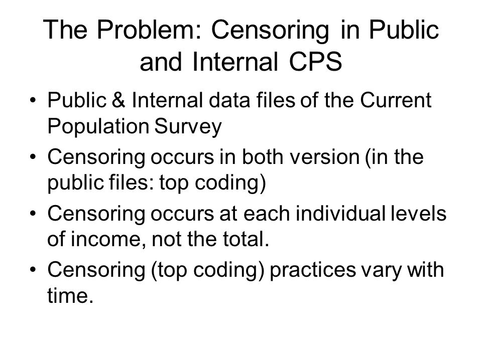The Problem: Censoring in Public and Internal CPS Public & Internal data files of the Current Population Survey Censoring occurs in both version (in the public files: top coding) Censoring occurs at each individual levels of income, not the total.