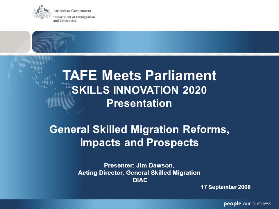 TAFE Meets Parliament SKILLS INNOVATION 2020 Presentation General Skilled Migration Reforms, Impacts and Prospects Presenter: Jim Dawson, Acting Director, General Skilled Migration DIAC 17 September 2008