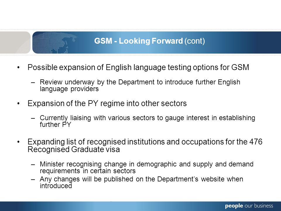 Possible expansion of English language testing options for GSM –Review underway by the Department to introduce further English language providers Expansion of the PY regime into other sectors –Currently liaising with various sectors to gauge interest in establishing further PY Expanding list of recognised institutions and occupations for the 476 Recognised Graduate visa –Minister recognising change in demographic and supply and demand requirements in certain sectors –Any changes will be published on the Department’s website when introduced GSM - Looking Forward (cont)