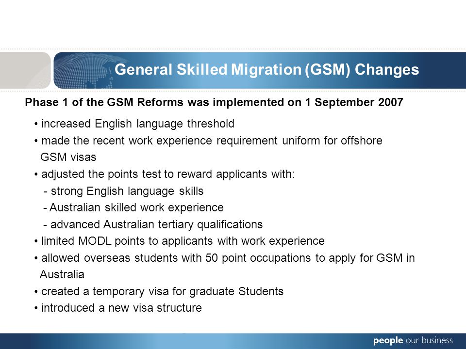 General Skilled Migration (GSM) Changes Phase 1 of the GSM Reforms was implemented on 1 September 2007 increased English language threshold made the recent work experience requirement uniform for offshore GSM visas adjusted the points test to reward applicants with: - strong English language skills - Australian skilled work experience - advanced Australian tertiary qualifications limited MODL points to applicants with work experience allowed overseas students with 50 point occupations to apply for GSM in Australia created a temporary visa for graduate Students introduced a new visa structure