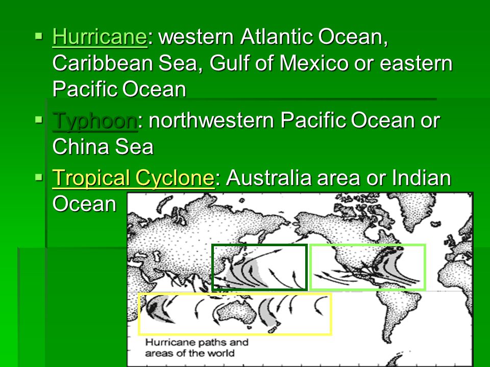  Hurricane: western Atlantic Ocean, Caribbean Sea, Gulf of Mexico or eastern Pacific Ocean  Typhoon: northwestern Pacific Ocean or China Sea  Tropical Cyclone: Australia area or Indian Ocean