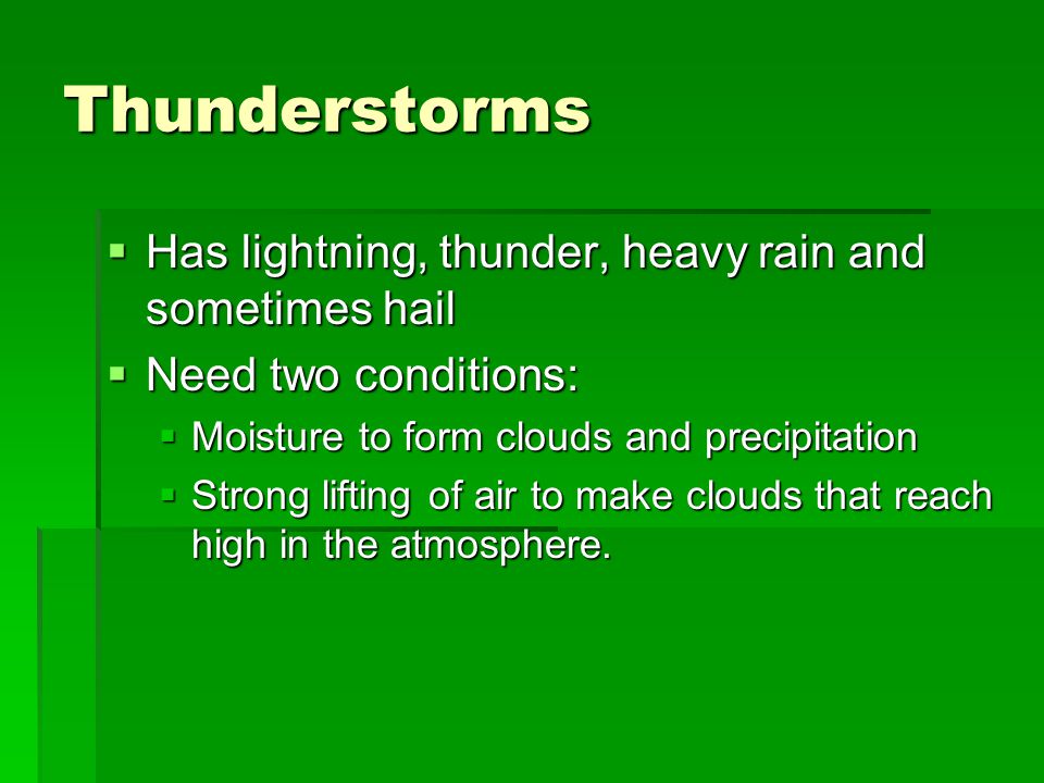 Thunderstorms  Has lightning, thunder, heavy rain and sometimes hail  Need two conditions:  Moisture to form clouds and precipitation  Strong lifting of air to make clouds that reach high in the atmosphere.