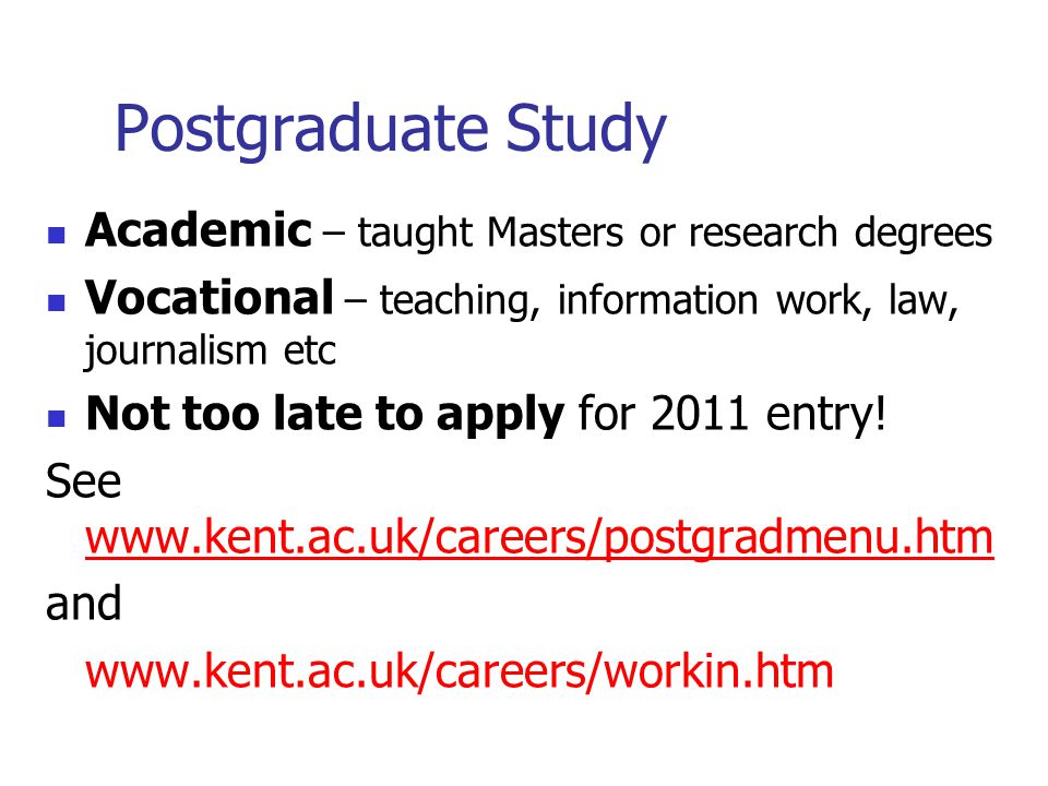 Postgraduate Study Academic – taught Masters or research degrees Vocational – teaching, information work, law, journalism etc Not too late to apply for 2011 entry.