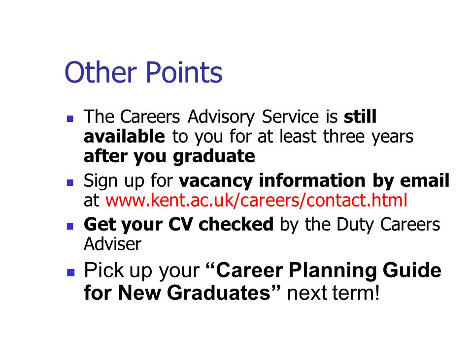 Other Points The Careers Advisory Service is still available to you for at least three years after you graduate Sign up for vacancy information by  at   Get your CV checked by the Duty Careers Adviser Pick up your Career Planning Guide for New Graduates next term!