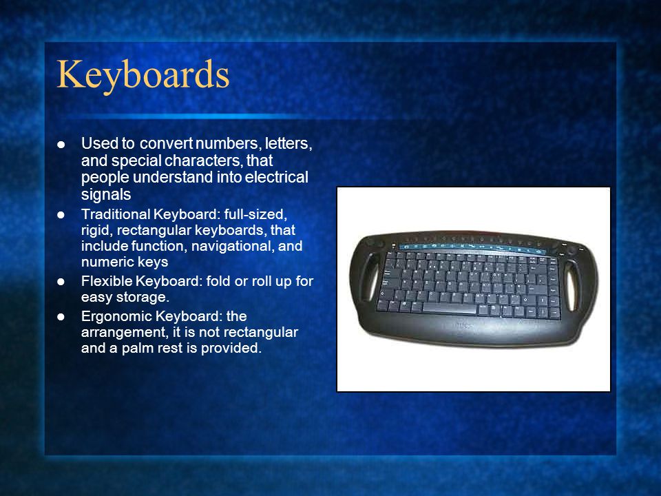 Keyboards Used to convert numbers, letters, and special characters, that people understand into electrical signals Traditional Keyboard: full-sized, rigid, rectangular keyboards, that include function, navigational, and numeric keys Flexible Keyboard: fold or roll up for easy storage.