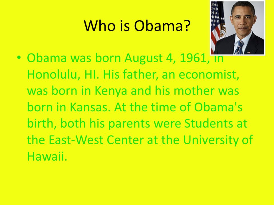 Who is Obama. Obama was born August 4, 1961, in Honolulu, HI.
