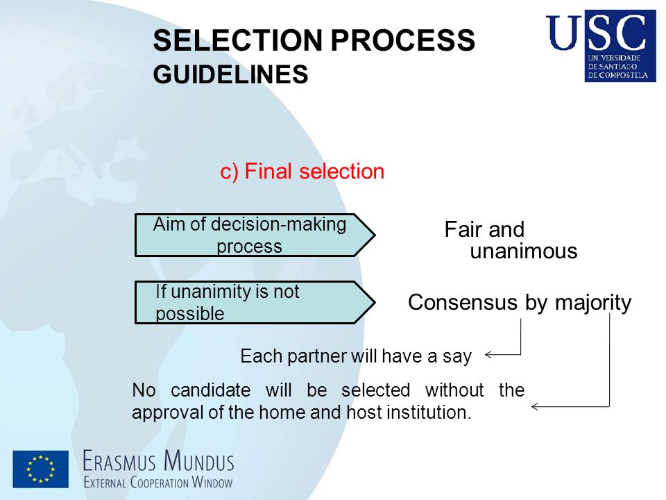 SELECTION PROCESS GUIDELINES c) Final selection Aim of decision-making process Fair and unanimous If unanimity is not possible Consensus by majority Each partner will have a say No candidate will be selected without the approval of the home and host institution.