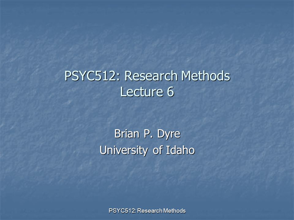 PSYC512: Research Methods PSYC512: Research Methods Lecture 6 Brian P. Dyre University of Idaho