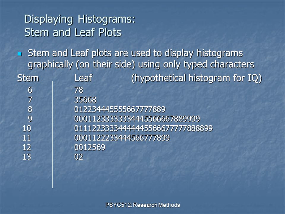 PSYC512: Research Methods Displaying Histograms: Stem and Leaf Plots Stem and Leaf plots are used to display histograms graphically (on their side) using only typed characters Stem and Leaf plots are used to display histograms graphically (on their side) using only typed characters StemLeaf(hypothetical histogram for IQ)