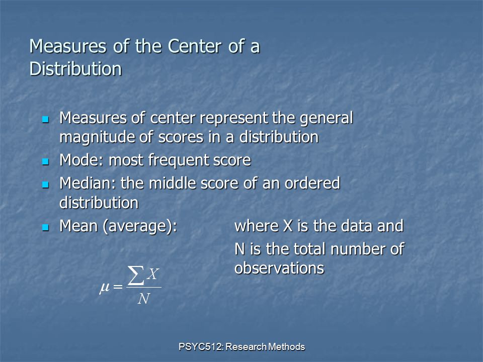 PSYC512: Research Methods Measures of the Center of a Distribution Measures of center represent the general magnitude of scores in a distribution Measures of center represent the general magnitude of scores in a distribution Mode: most frequent score Mode: most frequent score Median: the middle score of an ordered distribution Median: the middle score of an ordered distribution Mean (average):where X is the data and Mean (average):where X is the data and N is the total number of observations