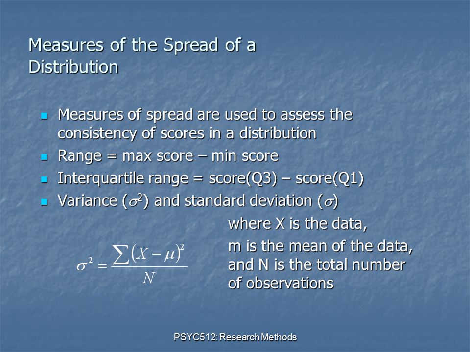 PSYC512: Research Methods Measures of the Spread of a Distribution Measures of spread are used to assess the consistency of scores in a distribution Measures of spread are used to assess the consistency of scores in a distribution Range = max score – min score Range = max score – min score Interquartile range = score(Q3) – score(Q1) Interquartile range = score(Q3) – score(Q1) Variance (  2 ) and standard deviation (  ) Variance (  2 ) and standard deviation (  ) where X is the data, m is the mean of the data, and N is the total number of observations