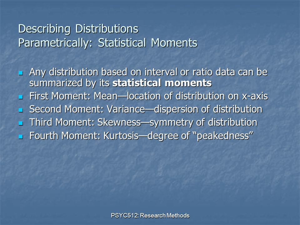 PSYC512: Research Methods Describing Distributions Parametrically: Statistical Moments Any distribution based on interval or ratio data can be summarized by its statistical moments Any distribution based on interval or ratio data can be summarized by its statistical moments First Moment: Mean—location of distribution on x-axis First Moment: Mean—location of distribution on x-axis Second Moment: Variance—dispersion of distribution Second Moment: Variance—dispersion of distribution Third Moment: Skewness—symmetry of distribution Third Moment: Skewness—symmetry of distribution Fourth Moment: Kurtosis—degree of peakedness Fourth Moment: Kurtosis—degree of peakedness