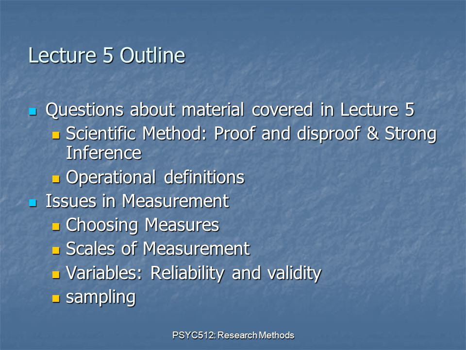PSYC512: Research Methods Lecture 5 Outline Questions about material covered in Lecture 5 Questions about material covered in Lecture 5 Scientific Method: Proof and disproof & Strong Inference Scientific Method: Proof and disproof & Strong Inference Operational definitions Operational definitions Issues in Measurement Issues in Measurement Choosing Measures Choosing Measures Scales of Measurement Scales of Measurement Variables: Reliability and validity Variables: Reliability and validity sampling sampling