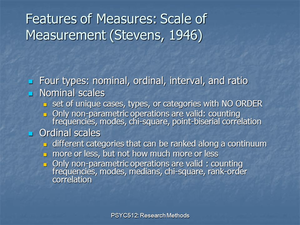 PSYC512: Research Methods Features of Measures: Scale of Measurement (Stevens, 1946) Four types: nominal, ordinal, interval, and ratio Four types: nominal, ordinal, interval, and ratio Nominal scales Nominal scales set of unique cases, types, or categories with NO ORDER set of unique cases, types, or categories with NO ORDER Only non-parametric operations are valid: counting frequencies, modes, chi-square, point-biserial correlation Only non-parametric operations are valid: counting frequencies, modes, chi-square, point-biserial correlation Ordinal scales Ordinal scales different categories that can be ranked along a continuum different categories that can be ranked along a continuum more or less, but not how much more or less more or less, but not how much more or less Only non-parametric operations are valid : counting frequencies, modes, medians, chi-square, rank-order correlation Only non-parametric operations are valid : counting frequencies, modes, medians, chi-square, rank-order correlation