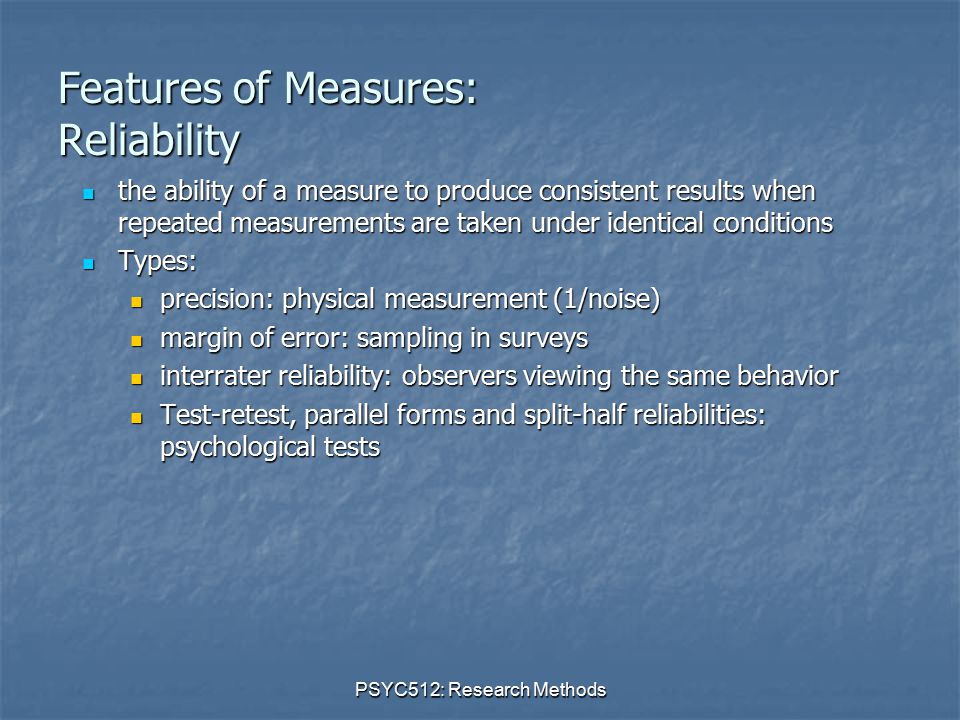 PSYC512: Research Methods Features of Measures: Reliability the ability of a measure to produce consistent results when repeated measurements are taken under identical conditions the ability of a measure to produce consistent results when repeated measurements are taken under identical conditions Types: Types: precision: physical measurement (1/noise) precision: physical measurement (1/noise) margin of error: sampling in surveys margin of error: sampling in surveys interrater reliability: observers viewing the same behavior interrater reliability: observers viewing the same behavior Test-retest, parallel forms and split-half reliabilities: psychological tests Test-retest, parallel forms and split-half reliabilities: psychological tests