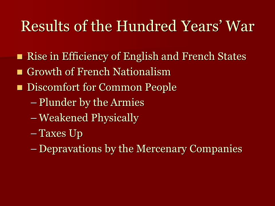 Results of the Hundred Years’ War Rise in Efficiency of English and French States Rise in Efficiency of English and French States Growth of French Nationalism Growth of French Nationalism Discomfort for Common People Discomfort for Common People –Plunder by the Armies –Weakened Physically –Taxes Up –Depravations by the Mercenary Companies