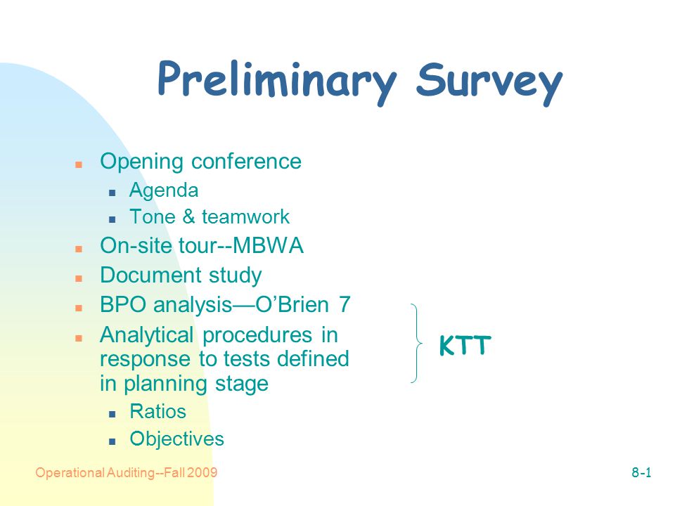 Operational Auditing--Fall Preliminary Survey n Opening conference n Agenda n Tone & teamwork n On-site tour--MBWA n Document study n BPO analysis—O’Brien 7 n Analytical procedures in response to tests defined in planning stage n Ratios n Objectives KTT