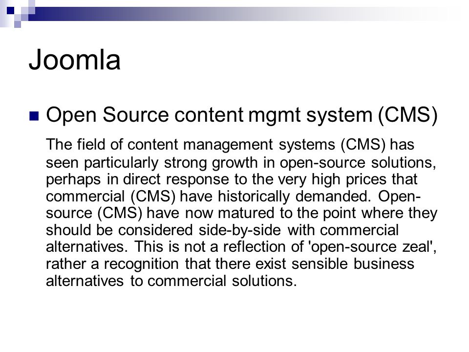 Joomla Open Source content mgmt system (CMS) The field of content management systems (CMS) has seen particularly strong growth in open-source solutions, perhaps in direct response to the very high prices that commercial (CMS) have historically demanded.