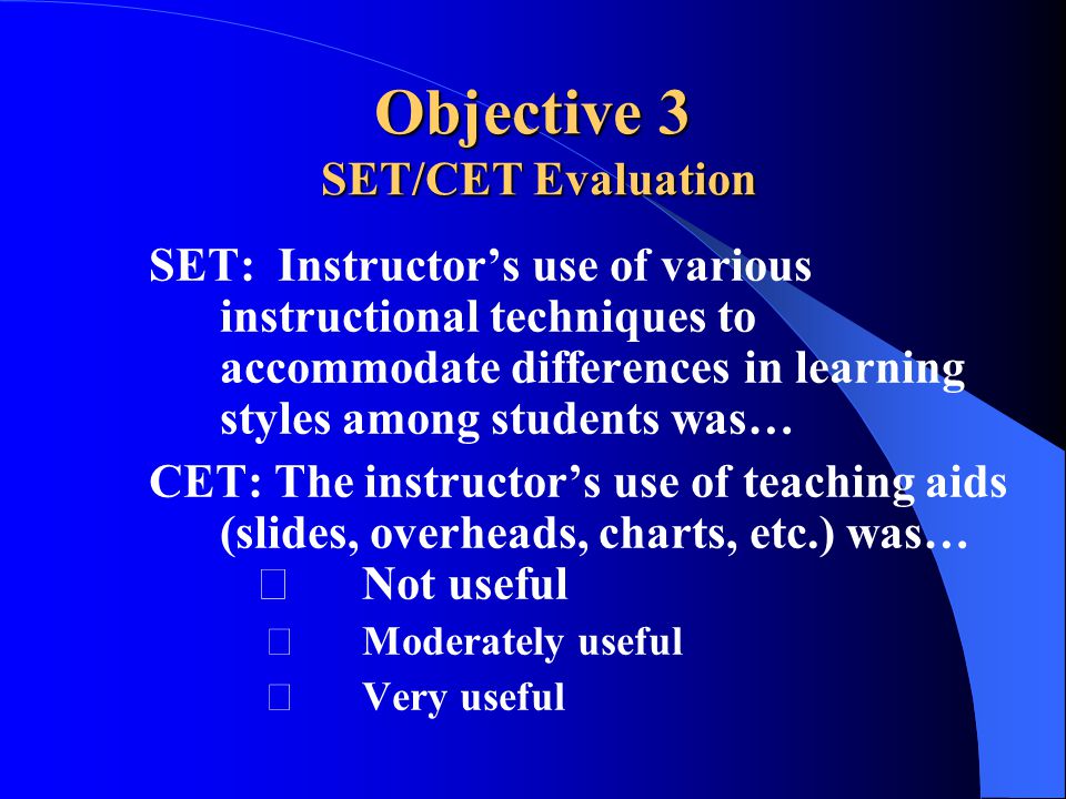Objective 3 SET/CET Evaluation SET: Instructor’s use of various instructional techniques to accommodate differences in learning styles among students was… CET: The instructor’s use of teaching aids (slides, overheads, charts, etc.) was… Not useful Moderately useful Very useful