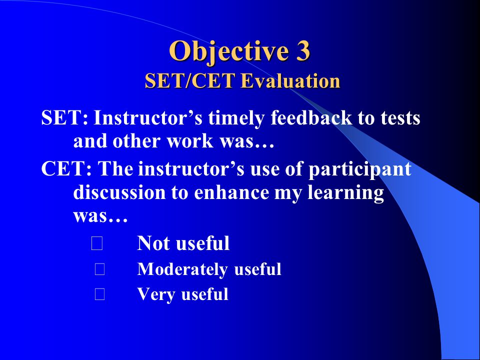 Objective 3 SET/CET Evaluation SET: Instructor’s timely feedback to tests and other work was… CET: The instructor’s use of participant discussion to enhance my learning was… Not useful Moderately useful Very useful