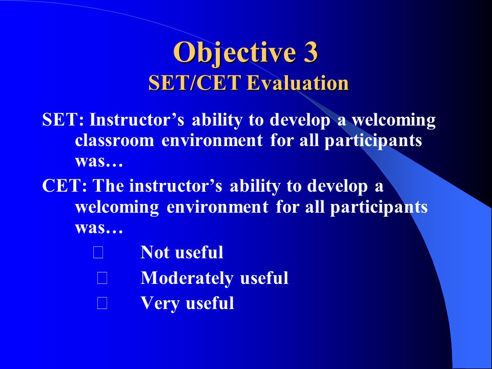 Objective 3 SET/CET Evaluation SET: Instructor’s ability to develop a welcoming classroom environment for all participants was… CET: The instructor’s ability to develop a welcoming environment for all participants was… Not useful Moderately useful Very useful