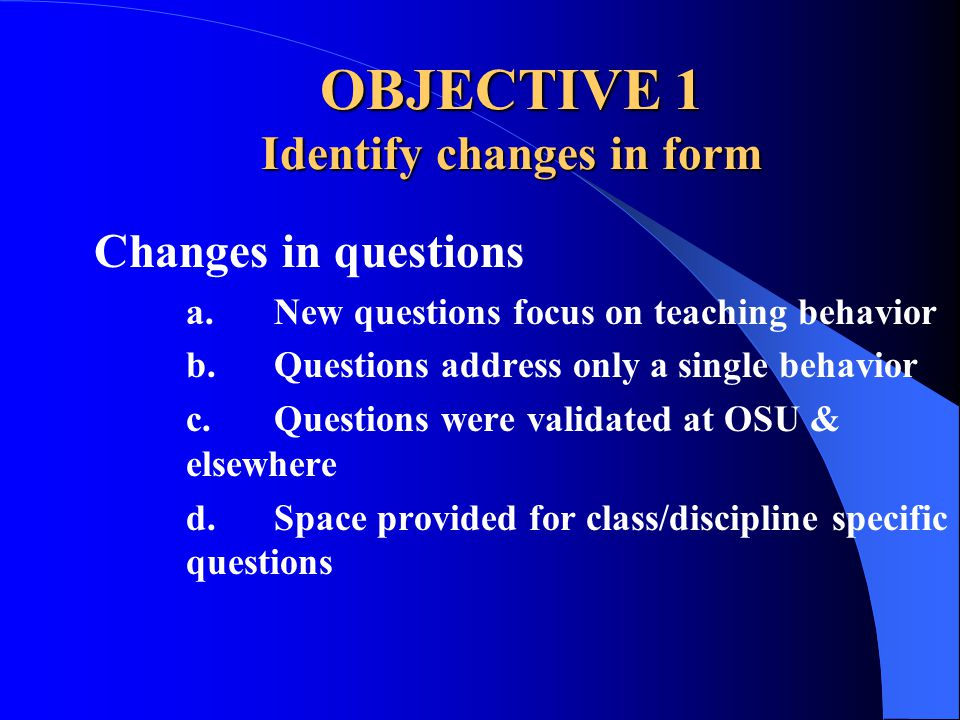OBJECTIVE 1 Identify changes in form Changes in questions a.New questions focus on teaching behavior b.Questions address only a single behavior c.Questions were validated at OSU & elsewhere d.Space provided for class/discipline specific questions