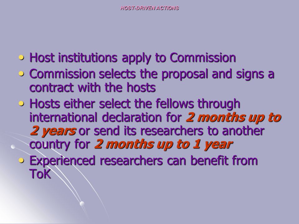 HOST-DRIVEN ACTIONS Host institutions apply to Commission Host institutions apply to Commission Commission selects the proposal and signs a contract with the hosts Commission selects the proposal and signs a contract with the hosts Hosts either select the fellows through international declaration for 2 months up to 2 years or send its researchers to another country for 2 months up to 1 year Hosts either select the fellows through international declaration for 2 months up to 2 years or send its researchers to another country for 2 months up to 1 year Experienced researchers can benefit from ToK Experienced researchers can benefit from ToK