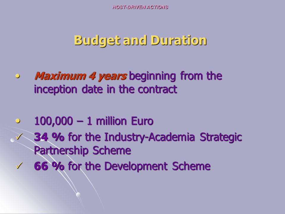 HOST-DRIVEN ACTIONS HOST-DRIVEN ACTIONS Budget and Duration Maximum 4 years beginning from the inception date in the contract Maximum 4 years beginning from the inception date in the contract 100,000 – 1 million Euro 100,000 – 1 million Euro 34 % for the Industry-Academia Strategic Partnership Scheme 34 % for the Industry-Academia Strategic Partnership Scheme 66 % for the Development Scheme 66 % for the Development Scheme