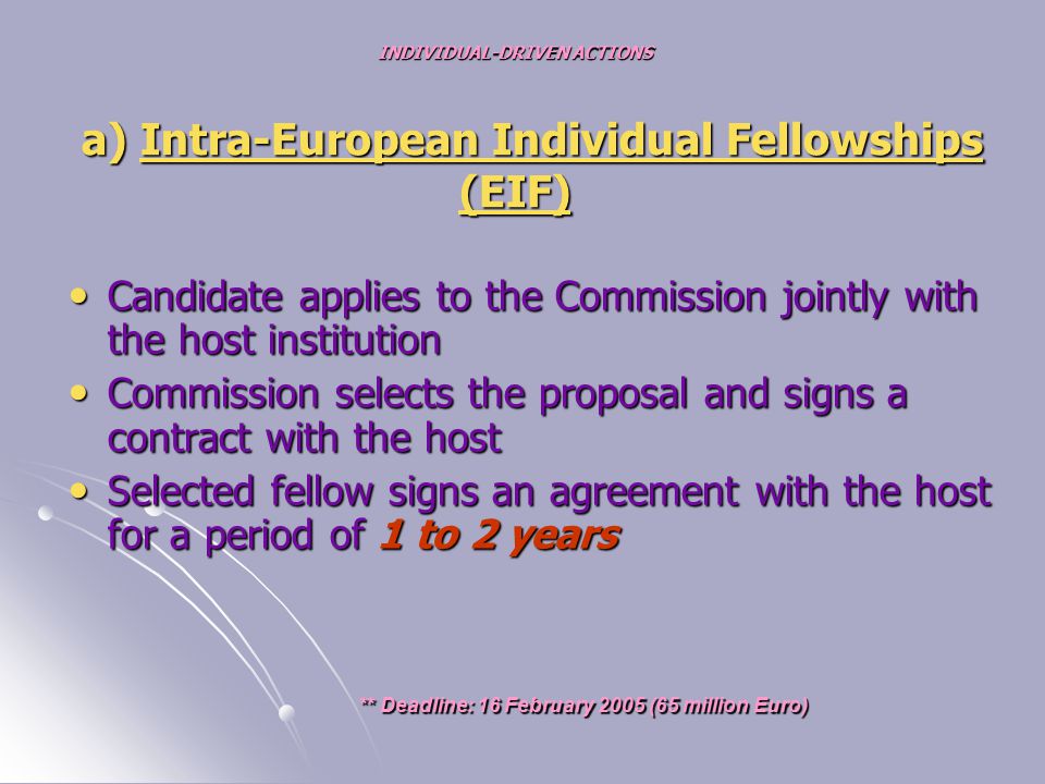 INDIVIDUAL-DRIVEN ACTIONS a) Intra-European Individual Fellowships (EIF) Candidate applies to the Commission jointly with the host institution Candidate applies to the Commission jointly with the host institution Commission selects the proposal and signs a contract with the host Commission selects the proposal and signs a contract with the host Selected fellow signs an agreement with the host for a period of 1 to 2 years Selected fellow signs an agreement with the host for a period of 1 to 2 years ** Deadline: 16 February 2005 (65 million Euro) ** Deadline: 16 February 2005 (65 million Euro)