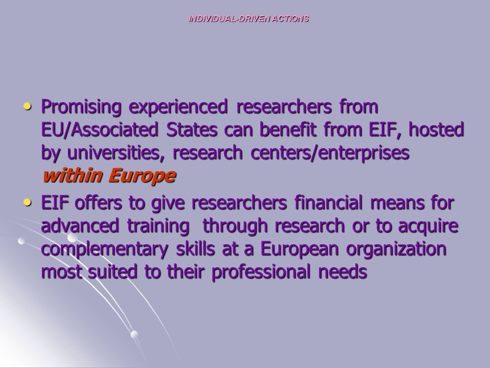 INDIVIDUAL-DRIVEN ACTIONS Promising experienced researchers from EU/Associated States can benefit from EIF, hosted by universities, research centers/enterprises within Europe Promising experienced researchers from EU/Associated States can benefit from EIF, hosted by universities, research centers/enterprises within Europe EIF offers to give researchers financial means for advanced training through research or to acquire complementary skills at a European organization most suited to their professional needs EIF offers to give researchers financial means for advanced training through research or to acquire complementary skills at a European organization most suited to their professional needs