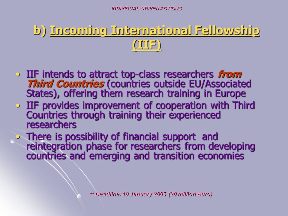 IIF intends to attract top-class researchers from Third Countries (countries outside EU/Associated States), offering them research training in EuropeIIF intends to attract top-class researchers from Third Countries (countries outside EU/Associated States), offering them research training in Europe IIF provides improvement of cooperation with Third Countries through training their experienced researchersIIF provides improvement of cooperation with Third Countries through training their experienced researchers There is possibility of financial support and reintegration phase for researchers from developing countries and emerging and transition economiesThere is possibility of financial support and reintegration phase for researchers from developing countries and emerging and transition economies ** Deadline: 19 January 2005 (20 million Euro) ** Deadline: 19 January 2005 (20 million Euro) INDIVIDUAL-DRIVEN ACTIONS b) Incoming International Fellowship (IIF)