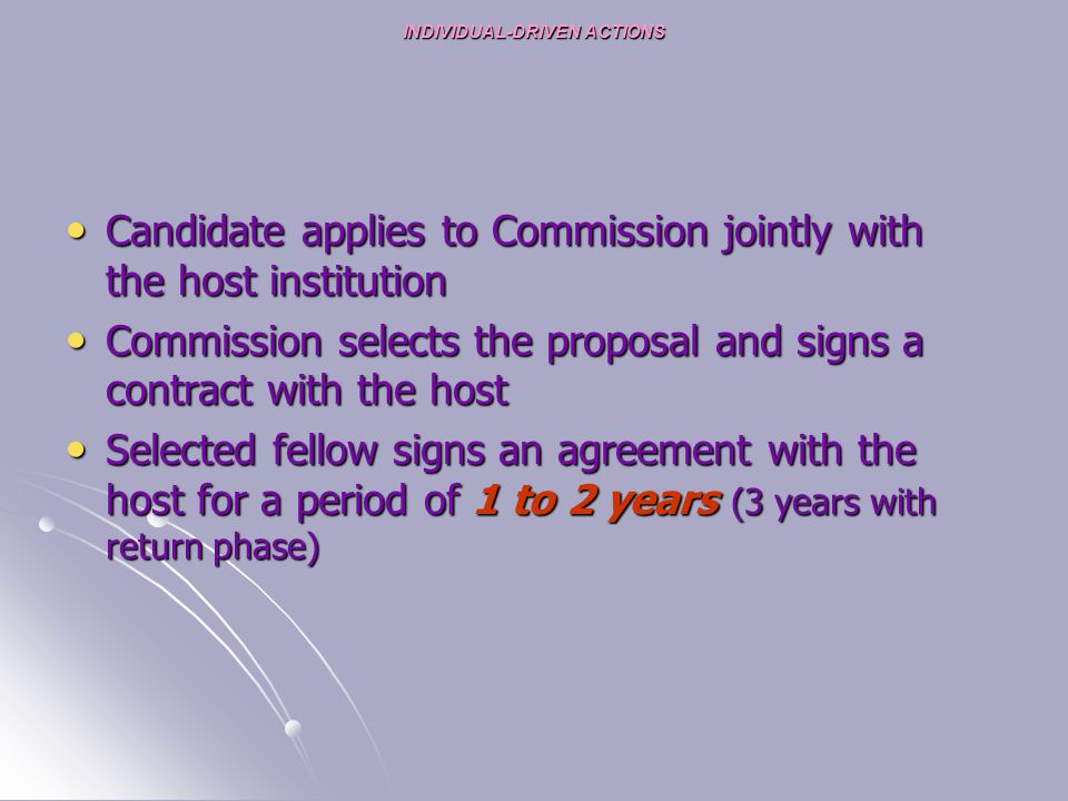 INDIVIDUAL-DRIVEN ACTIONS Candidate applies to Commission jointly with the host institution Candidate applies to Commission jointly with the host institution Commission selects the proposal and signs a contract with the host Commission selects the proposal and signs a contract with the host Selected fellow signs an agreement with the host for a period of 1 to 2 years (3 years with return phase) Selected fellow signs an agreement with the host for a period of 1 to 2 years (3 years with return phase)