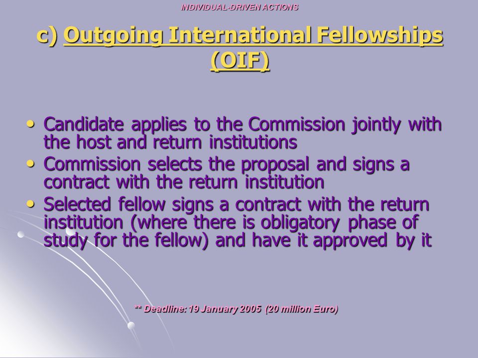 INDIVIDUAL-DRIVEN ACTIONS c) Outgoing International Fellowships (OIF) Candidate applies to the Commission jointly with the host and return institutions Candidate applies to the Commission jointly with the host and return institutions Commission selects the proposal and signs a contract with the return institution Commission selects the proposal and signs a contract with the return institution Selected fellow signs a contract with the return institution (where there is obligatory phase of study for the fellow) and have it approved by it Selected fellow signs a contract with the return institution (where there is obligatory phase of study for the fellow) and have it approved by it ** Deadline: 19 January 2005 (20 million Euro)