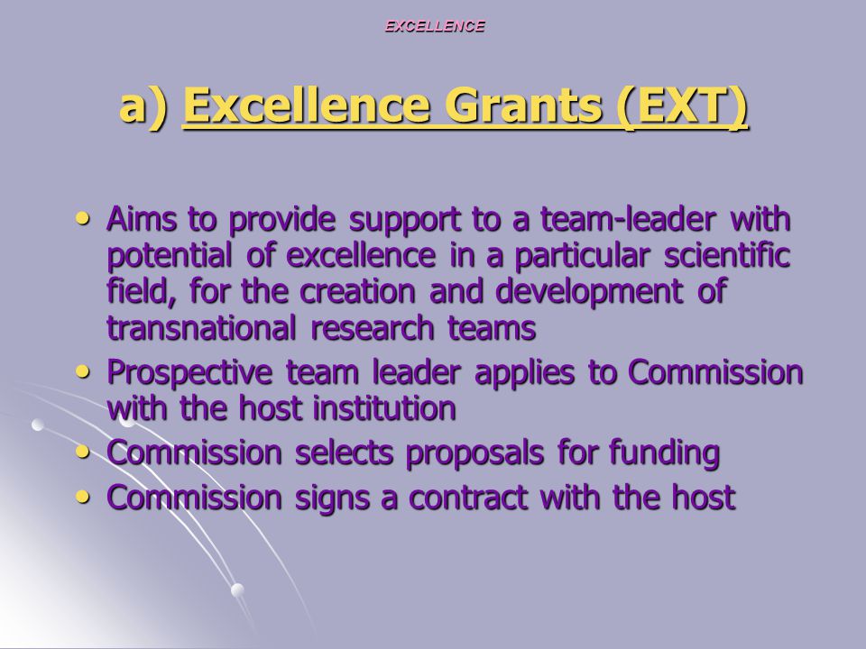 EXCELLENCE a) Excellence Grants (EXT) Aims to provide support to a team-leader with potential of excellence in a particular scientific field, for the creation and development of transnational research teams Aims to provide support to a team-leader with potential of excellence in a particular scientific field, for the creation and development of transnational research teams Prospective team leader applies to Commission with the host institution Prospective team leader applies to Commission with the host institution Commission selects proposals for funding Commission selects proposals for funding Commission signs a contract with the host Commission signs a contract with the host