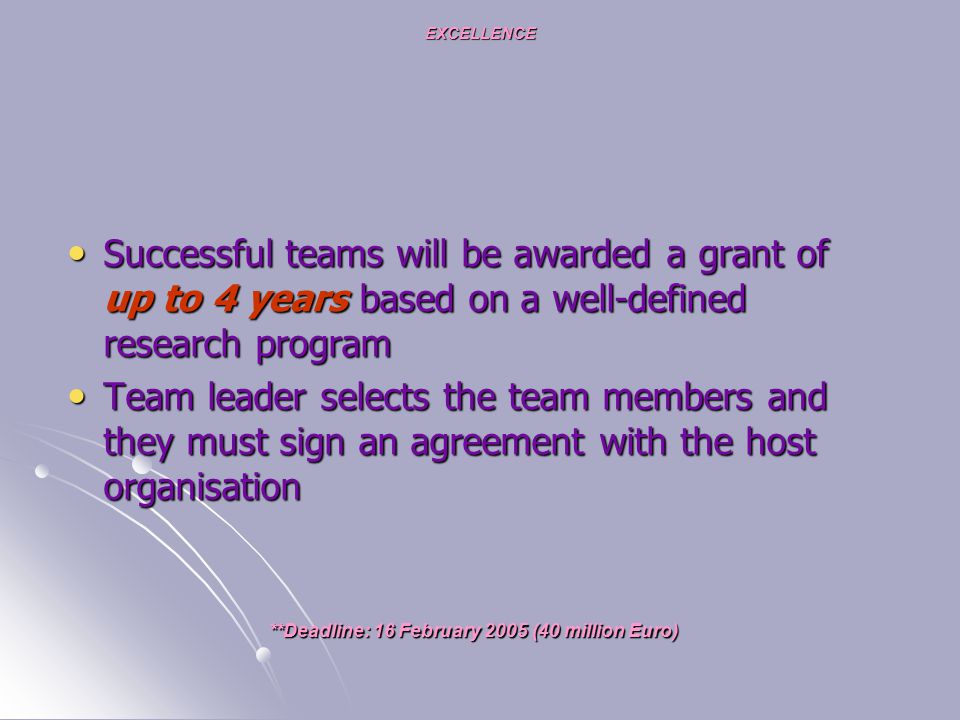 EXCELLENCE Successful teams will be awarded a grant of up to 4 years based on a well-defined research program Successful teams will be awarded a grant of up to 4 years based on a well-defined research program Team leader selects the team members and they must sign an agreement with the host organisation Team leader selects the team members and they must sign an agreement with the host organisation **Deadline: 16 February 2005 (40 million Euro)