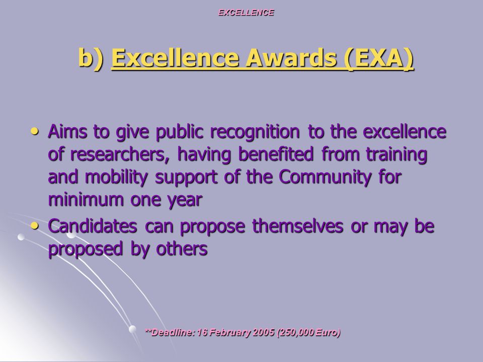 EXCELLENCE b) Excellence Awards (EXA) Aims to give public recognition to the excellence of researchers, having benefited from training and mobility support of the Community for minimum one year Aims to give public recognition to the excellence of researchers, having benefited from training and mobility support of the Community for minimum one year Candidates can propose themselves or may be proposed by others Candidates can propose themselves or may be proposed by others **Deadline: 16 February 2005 (250,000 Euro)