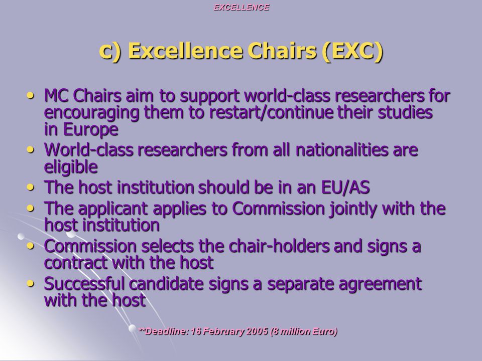 EXCELLENCE c ) Excellence Chairs (EXC) MC Chairs aim to support world-class researchers for encouraging them to restart/continue their studies in Europe MC Chairs aim to support world-class researchers for encouraging them to restart/continue their studies in Europe World-class researchers from all nationalities are eligible World-class researchers from all nationalities are eligible The host institution should be in an EU/AS The host institution should be in an EU/AS The applicant applies to Commission jointly with the host institution The applicant applies to Commission jointly with the host institution Commission selects the chair-holders and signs a contract with the host Commission selects the chair-holders and signs a contract with the host Successful candidate signs a separate agreement with the host Successful candidate signs a separate agreement with the host **Deadline: 16 February 2005 (8 million Euro)