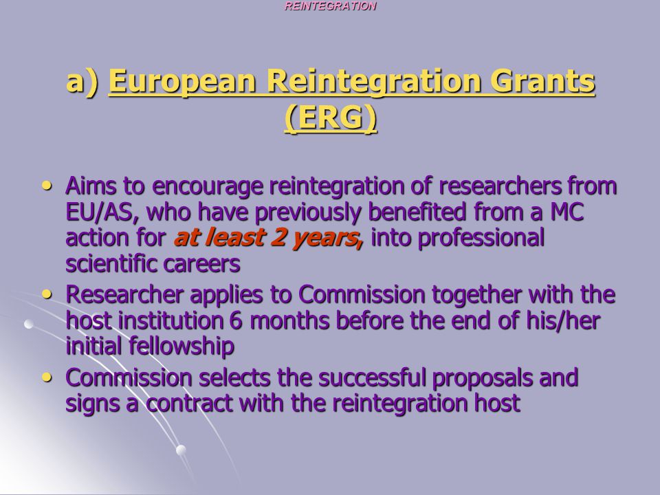 REINTEGRATION a) European Reintegration Grants (ERG) Aims to encourage reintegration of researchers from EU/AS, who have previously benefited from a MC action for at least 2 years, into professional scientific careers Aims to encourage reintegration of researchers from EU/AS, who have previously benefited from a MC action for at least 2 years, into professional scientific careers Researcher applies to Commission together with the host institution 6 months before the end of his/her initial fellowship Researcher applies to Commission together with the host institution 6 months before the end of his/her initial fellowship Commission selects the successful proposals and signs a contract with the reintegration host Commission selects the successful proposals and signs a contract with the reintegration host