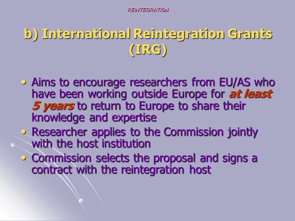REINTEGRATION b) International Reintegration Grants (IRG) Aims to encourage researchers from EU/AS who have been working outside Europe for at least 5 years to return to Europe to share their knowledge and expertise Aims to encourage researchers from EU/AS who have been working outside Europe for at least 5 years to return to Europe to share their knowledge and expertise Researcher applies to the Commission jointly with the host institution Researcher applies to the Commission jointly with the host institution Commission selects the proposal and signs a contract with the reintegration host Commission selects the proposal and signs a contract with the reintegration host