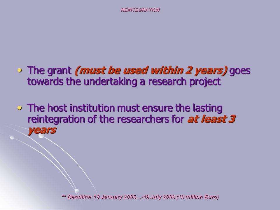 REINTEGRATION The grant (must be used within 2 years) goes towards the undertaking a research project The grant (must be used within 2 years) goes towards the undertaking a research project The host institution must ensure the lasting reintegration of the researchers for at least 3 years The host institution must ensure the lasting reintegration of the researchers for at least 3 years ** Deadline: 19 January 2005…-19 July 2006 (10 million Euro)