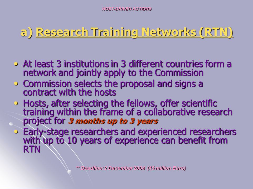 HOST-DRIVEN ACTIONS a) Research Training Networks (RTN) At least 3 institutions in 3 different countries form a network and jointly apply to the Commission At least 3 institutions in 3 different countries form a network and jointly apply to the Commission Commission selects the proposal and signs a contract with the hosts Commission selects the proposal and signs a contract with the hosts Hosts, after selecting the fellows, offer scientific training within the frame of a collaborative research project for 3 months up to 3 years Hosts, after selecting the fellows, offer scientific training within the frame of a collaborative research project for 3 months up to 3 years Early-stage researchers and experienced researchers with up to 10 years of experience can benefit from RTN Early-stage researchers and experienced researchers with up to 10 years of experience can benefit from RTN ** Deadline: 2 December 2004 (45 million Euro) ** Deadline: 2 December 2004 (45 million Euro)
