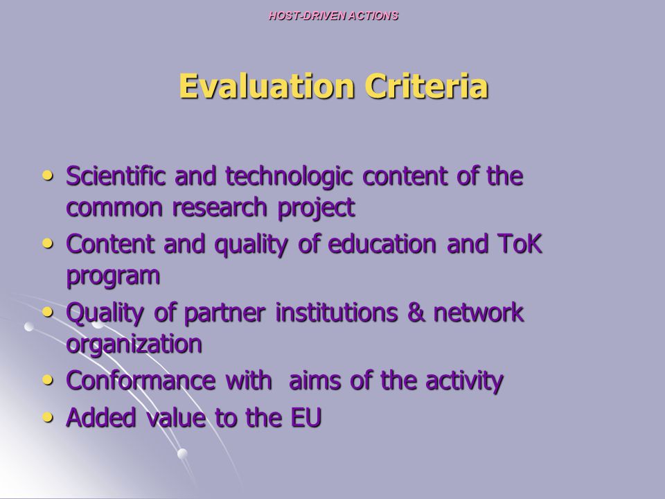 HOST-DRIVEN ACTIONS Evaluation Criteria Scientific and technologic content of the common research project Scientific and technologic content of the common research project Content and quality of education and ToK program Content and quality of education and ToK program Quality of partner institutions & network organization Quality of partner institutions & network organization Conformance with aims of the activity Conformance with aims of the activity Added value to the EU Added value to the EU