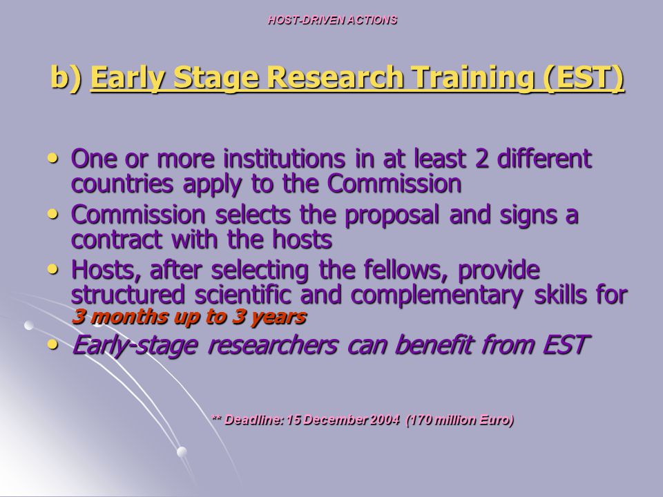HOST-DRIVEN ACTIONS b) Early Stage Research Training (EST) One or more institutions in at least 2 different countries apply to the Commission One or more institutions in at least 2 different countries apply to the Commission Commission selects the proposal and signs a contract with the hosts Commission selects the proposal and signs a contract with the hosts Hosts, after selecting the fellows, provide structured scientific and complementary skills for 3 months up to 3 years Hosts, after selecting the fellows, provide structured scientific and complementary skills for 3 months up to 3 years Early-stage researchers can benefit from EST Early-stage researchers can benefit from EST ** Deadline: 15 December 2004 (170 million Euro) ** Deadline: 15 December 2004 (170 million Euro)