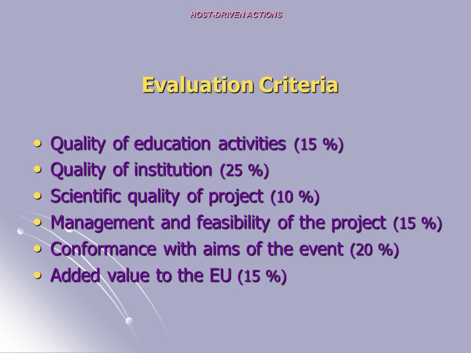 HOST-DRIVEN ACTIONS HOST-DRIVEN ACTIONS Evaluation Criteria Quality of education activities (15 %) Quality of education activities (15 %) Quality of institution (25 %) Quality of institution (25 %) Scientific quality of project (10 %) Scientific quality of project (10 %) Management and feasibility of the project (15 %) Management and feasibility of the project (15 %) Conformance with aims of the event (20 %) Conformance with aims of the event (20 %) Added value to the EU (15 %) Added value to the EU (15 %)