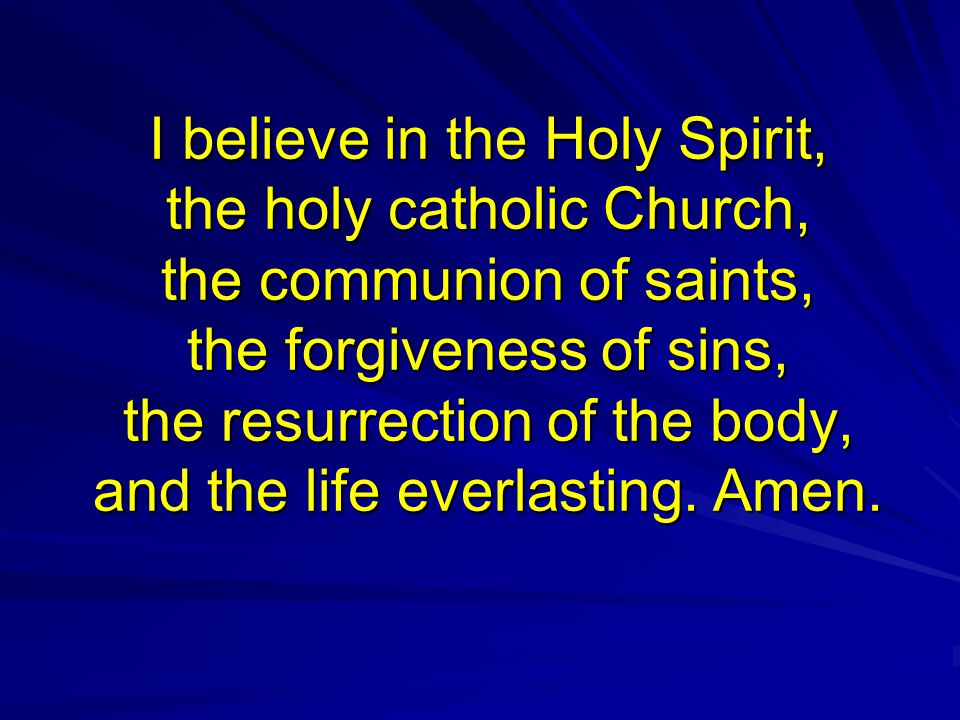 I believe in the Holy Spirit, the holy catholic Church, the communion of saints, the forgiveness of sins, the resurrection of the body, and the life everlasting.